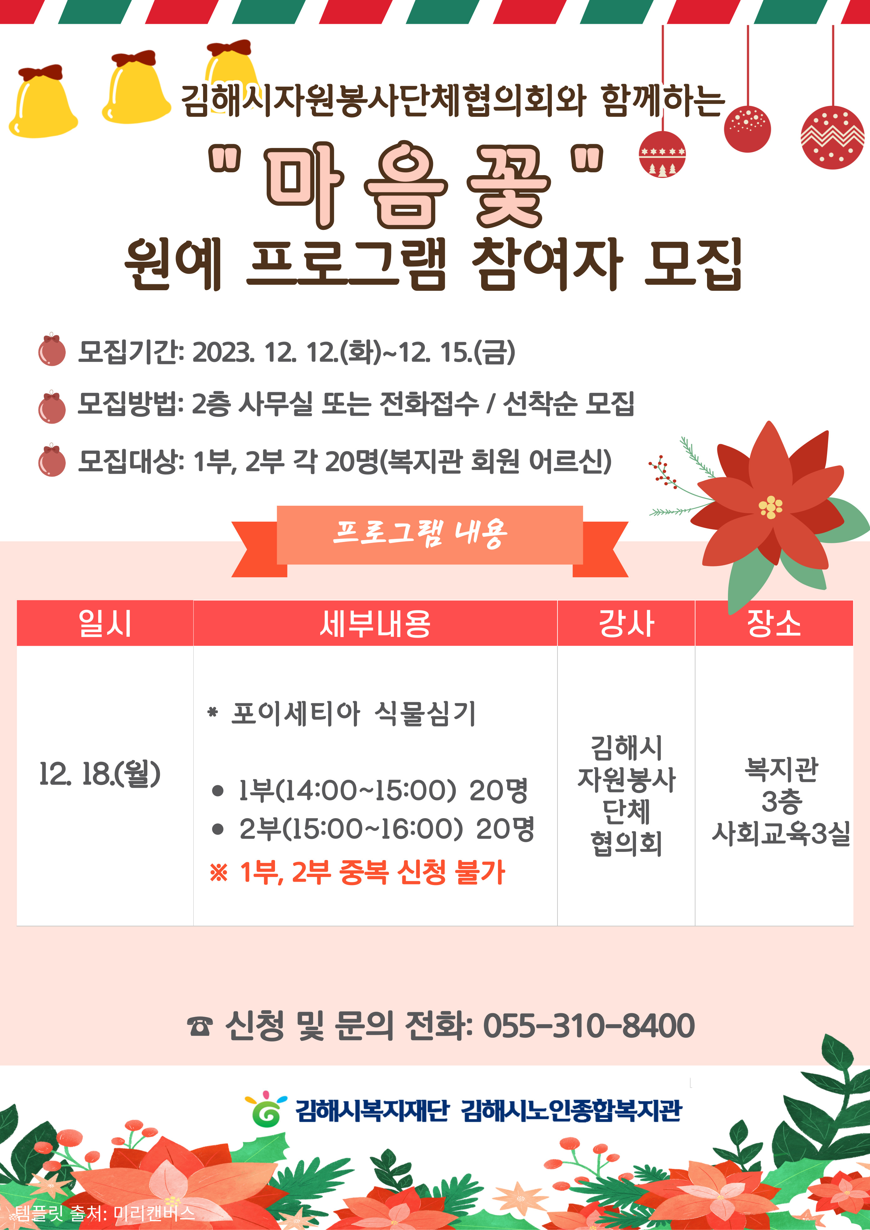 참조 <p><span style="font-size: 14pt; color: rgb(0, 0, 0);">김해시자원봉사단체협의회와 함께하는&nbsp;"마음꽃"&nbsp;</span><span style="font-size: 14pt; color: rgb(0, 0, 0);">원예 프로그램 참여자 모집</span></p><p><br></p><p><span style="font-size: 14pt; color: rgb(0, 0, 0);">모집기간: 2023. 12. 12.(화)~12. 15.(금)</span><br></p><p><span style="font-size: 14pt; color: rgb(0, 0, 0);">모집방법: 2층 사무실 또는 전화접수 / 선착순 모집&nbsp;</span><br></p><p><span style="font-size: 14pt; color: rgb(0, 0, 0);">모집대상: 1부, 2부 각 20명(복지관 회원 어르신)</span><br></p><p><span style="font-size: 13.3333px;"><br></span></p><p><span style="font-size: 14pt; color: rgb(0, 0, 0);">프로그램 내용</span><br></p><p><span style="font-size: 13.3333px;"><span style="font-size: 14pt; color: rgb(0, 0, 0);">- 일시: 2023. </span><span style="font-size: 14pt; color: rgb(0, 0, 0);">12. 18.(월)</span></span></p><p><span style="font-size: 13.3333px;"><span style="font-size: 14pt; color: rgb(0, 0, 0);">- 세부내용:&nbsp;</span><span style="font-size: 14pt; color: rgb(0, 0, 0);">포이세티아 식물심기&nbsp;</span></span><span style="font-size: 14pt; color: rgb(0, 0, 0);">1부(14:00~15:00) 20명 /&nbsp;</span><span style="font-size: 14pt; color: rgb(0, 0, 0);">2부(15:00~16:00) 20명</span></p><p><span style="font-size: 14pt; color: rgb(0, 0, 0);">※ 1부, 2부 중복 신청 불가</span><br></p><p><span style="font-size: 14pt; color: rgb(0, 0, 0);">- 강사:&nbsp;</span><span style="font-size: 14pt; color: rgb(0, 0, 0);">김해시</span><span style="font-size: 14pt; color: rgb(0, 0, 0);">자원봉사단체협의회</span></p><p><span style="font-size: 14pt; color: rgb(0, 0, 0);">- 장소:&nbsp;</span><span style="font-size: 14pt; color: rgb(0, 0, 0);">복지관&nbsp;</span><span style="font-size: 14pt; color: rgb(0, 0, 0);">3층 사회교육3실</span></p><p><br></p><p><span style="font-size: 14pt; color: rgb(0, 0, 0);">☎ 신청 및 문의 전화: 055-310-8400</span></p><p><br></p>
