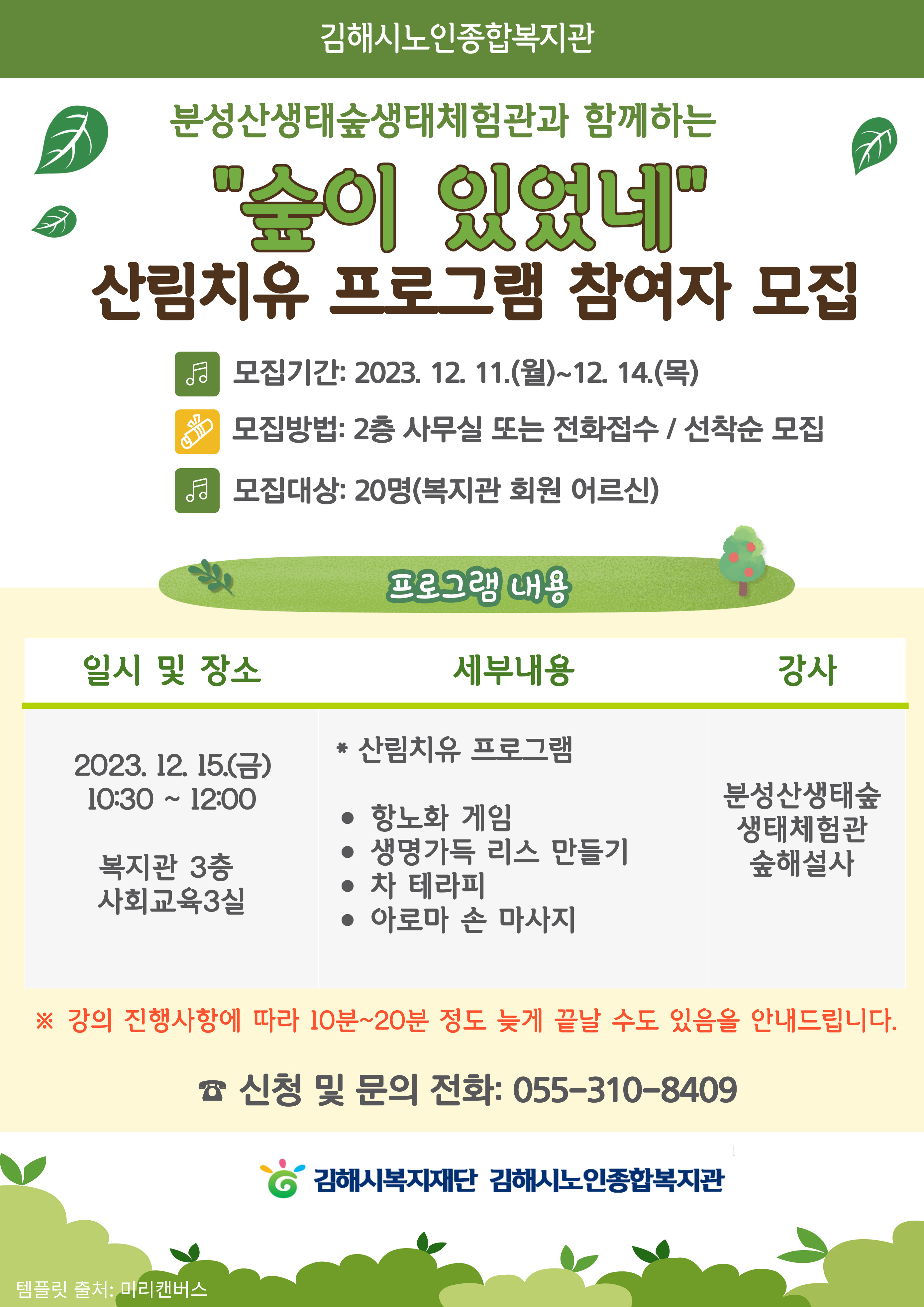 참조 <p><span style="font-size: 11pt; color: rgb(0, 0, 0);">분성산생태숲생태체험관과 함께하는&nbsp;"숲이 있었네"&nbsp;</span><span style="font-size: 11pt; color: rgb(0, 0, 0);">산림치유 프로그램 참여자 모집</span></p><p><br></p><p><span style="font-size: 13.3333px;"><span style="font-size: 11pt; color: rgb(0, 0, 0);">모집기간: 2023. 12. 11.(월)~12. 14.(목)</span><br><span style="font-size: 11pt; color: rgb(0, 0, 0);">모집방법: 2층 사무실 또는 전화접수 / 선착순 모집&nbsp;</span></span><br></p><p><span style="font-size: 11pt; color: rgb(0, 0, 0);">모집대상: 20명(복지관 회원 어르신)</span><br></p><p><span style="font-size: 13.3333px;"><br></span></p><p><span style="font-size: 11pt; color: rgb(0, 0, 0);">일시 및 장소:&nbsp;</span><span style="font-size: 11pt; color: rgb(0, 0, 0);">2023. 12. 15.(금)&nbsp;</span><span style="font-size: 11pt; color: rgb(0, 0, 0);">10:30 ~ 12:00 /&nbsp;</span><span style="font-size: 11pt; color: rgb(0, 0, 0);">복지관 3층&nbsp;</span><span style="font-size: 11pt; color: rgb(0, 0, 0);">사회교육3실</span></p><p><span style="font-size: 11pt; color: rgb(0, 0, 0);">※ 강의 진행사항에 따라 10분~20분 정도 늦게 끝날 수도 있음을 안내드립니다.</span><br></p><p><span style="font-size: 11pt; color: rgb(0, 0, 0);">세부내용:&nbsp;</span><span style="font-size: 11pt; color: rgb(0, 0, 0);">＊ 산림치유 프로그램 (</span><span style="font-size: 11pt; color: rgb(0, 0, 0);">항노화 게임 /&nbsp;</span><span style="font-size: 11pt; color: rgb(0, 0, 0);">생명가득 리스 만들기 / 차 테라피 / 아로마 손 마사지)</span></p><p><span style="font-size: 11pt; color: rgb(0, 0, 0);">강사:&nbsp;</span><span style="font-size: 11pt; color: rgb(0, 0, 0);">분성산생태숲&nbsp;</span><span style="font-size: 11pt; color: rgb(0, 0, 0);">생태체험관 숲해설사</span></p><p><br></p><p><span style="font-size: 11pt; color: rgb(0, 0, 0);">☎ 신청 및 문의 전화: 055-310-8409</span></p><p><span style="font-size: 13.3333px;"><br></span></p><p align="C"><br></p><p>&nbsp;</p><p>&nbsp;</p><p>&nbsp;</p>